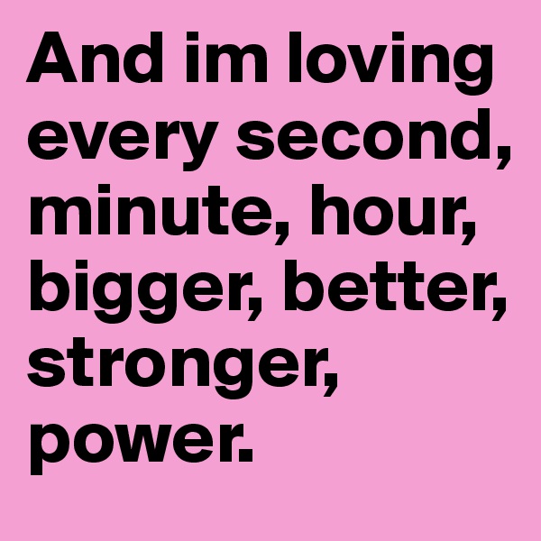 And im loving every second, minute, hour, bigger, better, stronger, power.