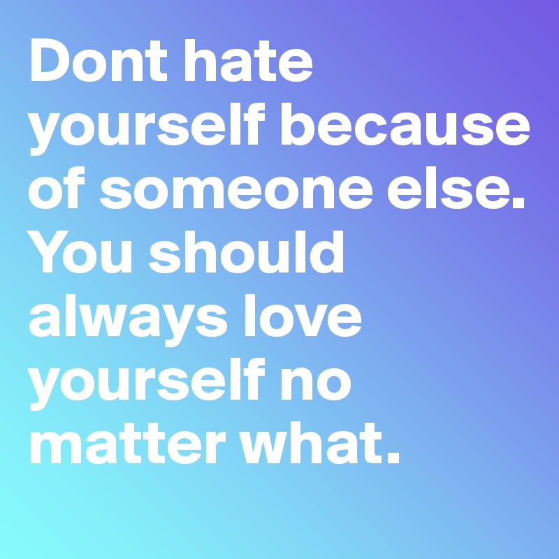 Dont hate yourself because of someone else. You should always love yourself no matter what.