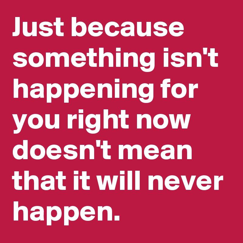 Just because something isn't happening for you right now doesn't mean that it will never happen.