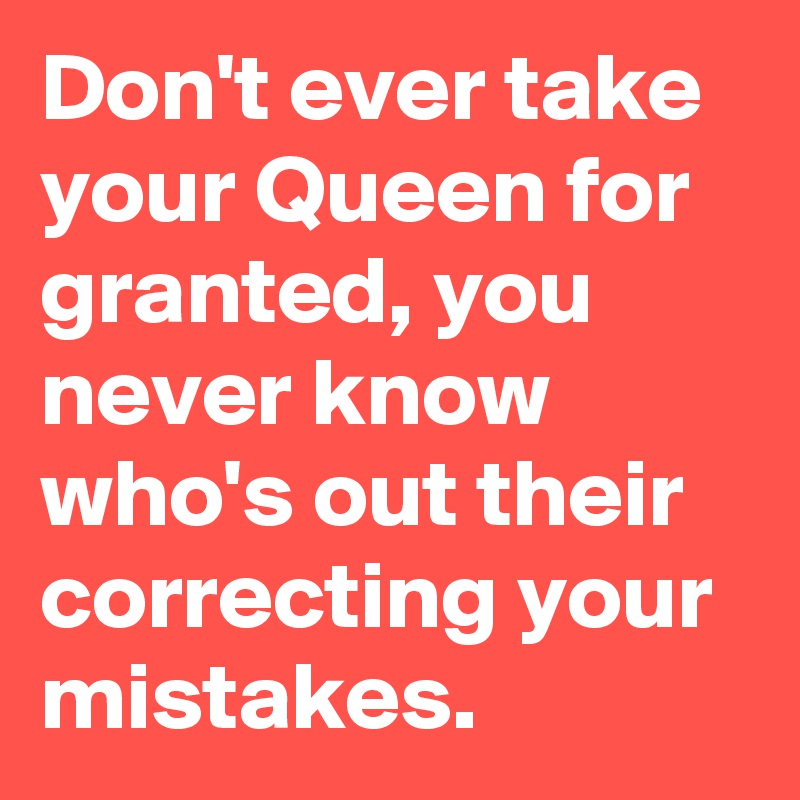 Don't ever take your Queen for granted, you never know who's out their correcting your mistakes.