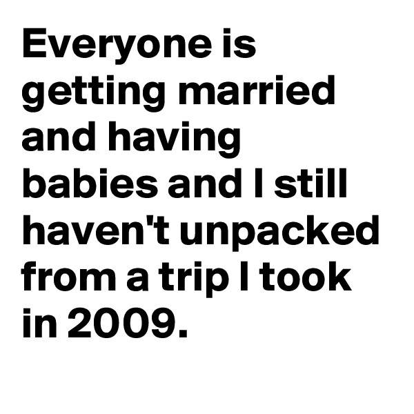 Everyone is getting married and having babies and I still haven't unpacked from a trip I took in 2009.