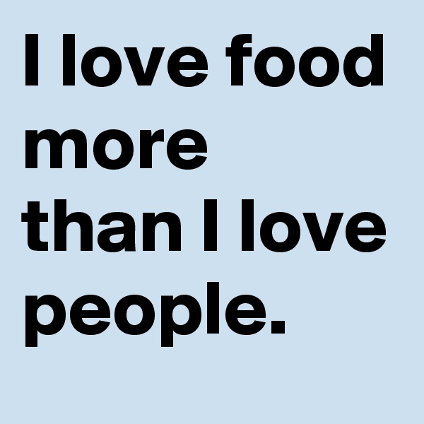 I love food more than I love people. 