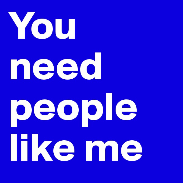 You need people like me
