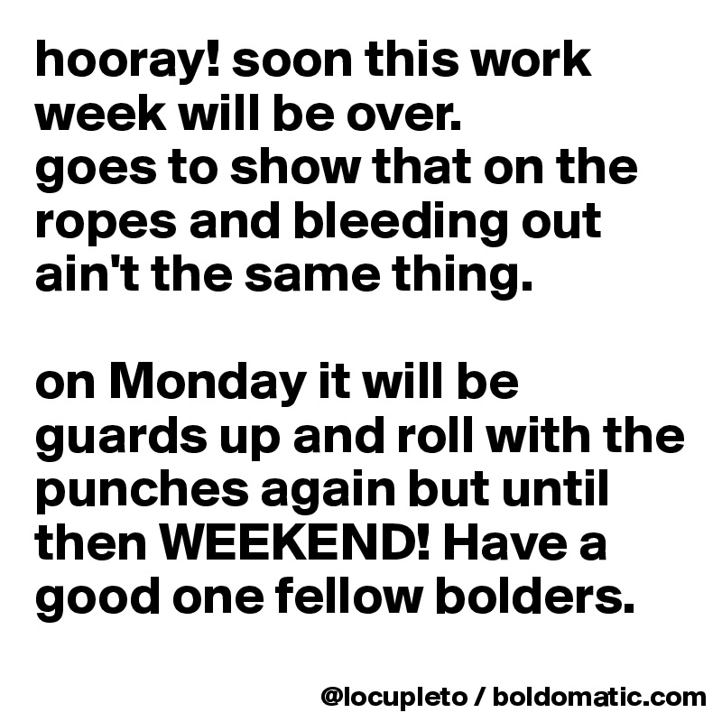 hooray! soon this work week will be over. 
goes to show that on the ropes and bleeding out ain't the same thing. 

on Monday it will be guards up and roll with the punches again but until then WEEKEND! Have a good one fellow bolders. 
