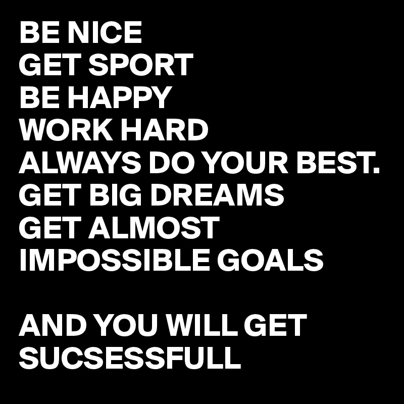 BE NICE 
GET SPORT
BE HAPPY
WORK HARD 
ALWAYS DO YOUR BEST.
GET BIG DREAMS
GET ALMOST IMPOSSIBLE GOALS 

AND YOU WILL GET SUCSESSFULL