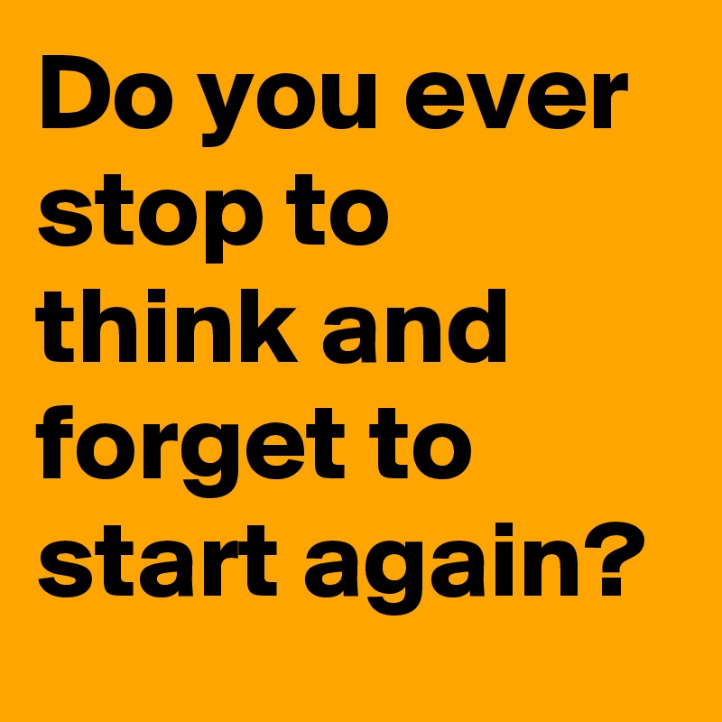 Do you ever stop to think and forget to start again?