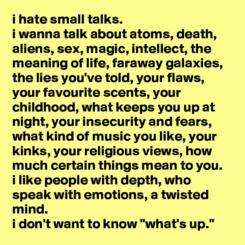 i hate small talks. 
i wanna talk about atoms, death, aliens, sex, magic, intellect, the meaning of life, faraway galaxies, the lies you've told, your flaws, your favourite scents, your childhood, what keeps you up at night, your insecurity and fears, what kind of music you like, your kinks, your religious views, how much certain things mean to you. 
i like people with depth, who speak with emotions, a twisted mind. 
i don't want to know "what's up."