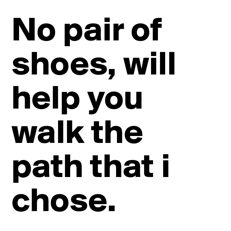 No pair of shoes, will help you walk the path that i chose.