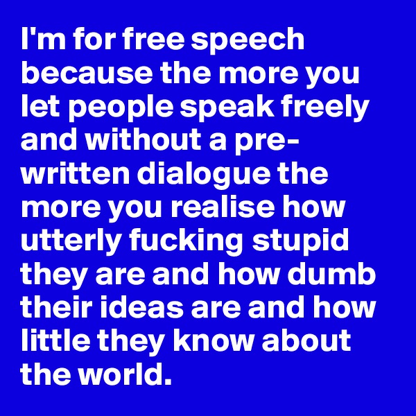 I'm for free speech because the more you let people speak freely and without a pre-written dialogue the more you realise how utterly fucking stupid they are and how dumb their ideas are and how little they know about the world. 
