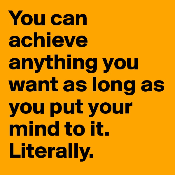 You can achieve anything you want as long as you put your mind to it. Literally.