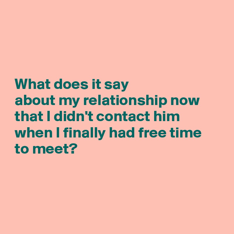 



 What does it say 
 about my relationship now 
 that I didn't contact him 
 when I finally had free time
 to meet?



