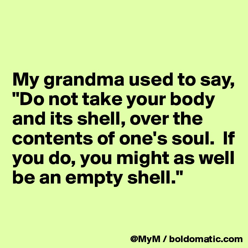 


My grandma used to say, "Do not take your body and its shell, over the contents of one's soul.  If you do, you might as well be an empty shell."

