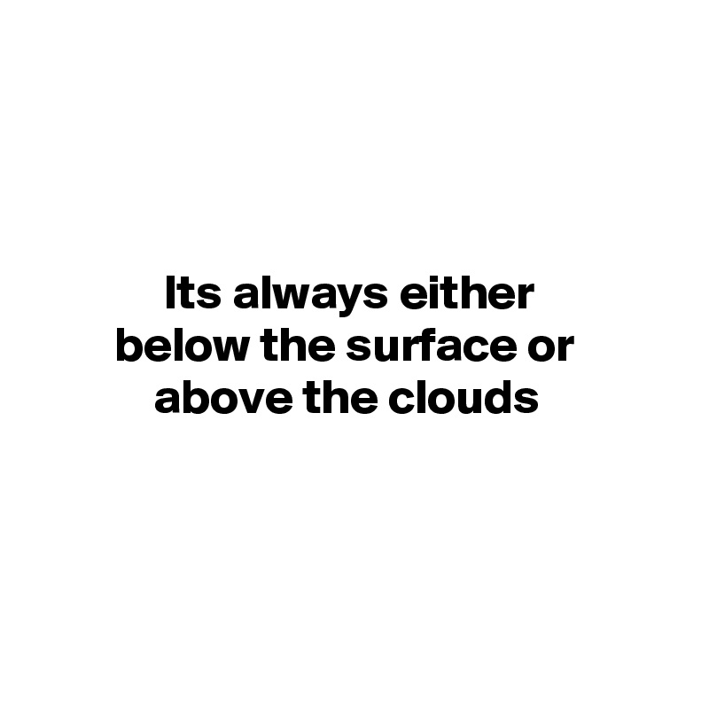 



             Its always either
        below the surface or 
            above the clouds




