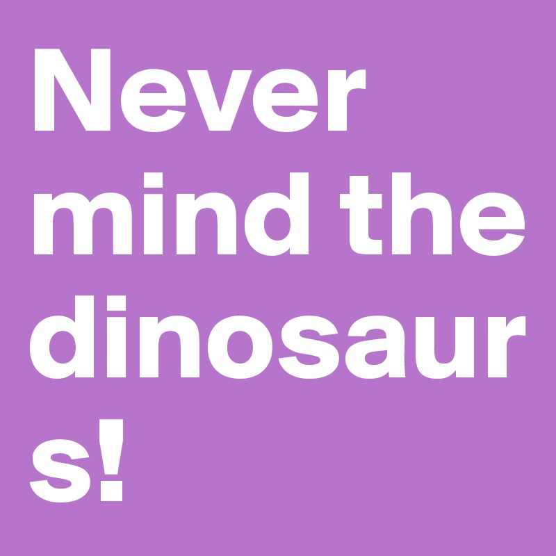 Never mind the dinosaurs!