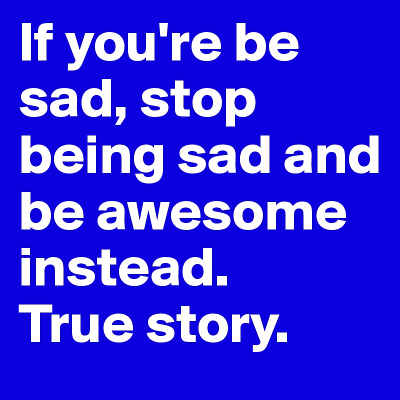 If you're be sad, stop being sad and be awesome instead.
True story. 