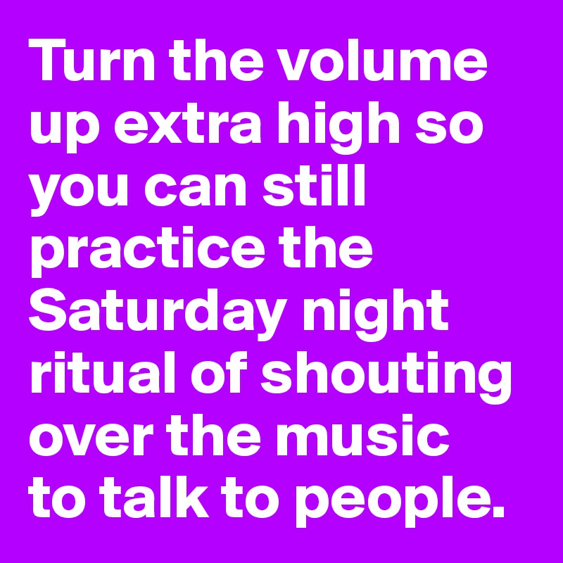 Turn the volume up extra high so you can still practice the Saturday night ritual of shouting over the music 
to talk to people.