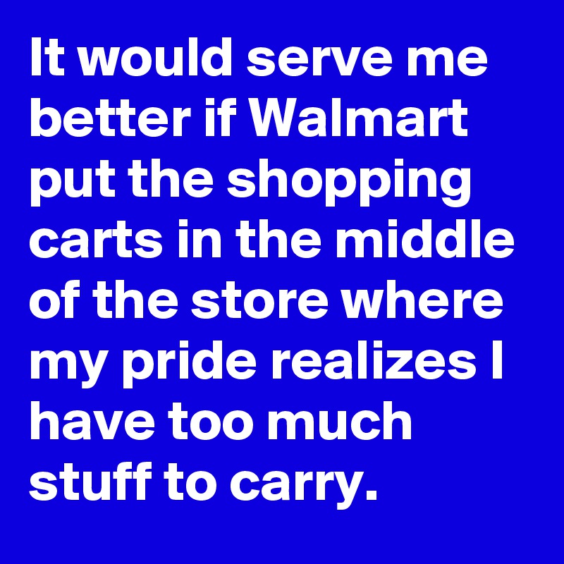 It would serve me better if Walmart put the shopping carts in the middle of the store where my pride realizes I have too much stuff to carry.