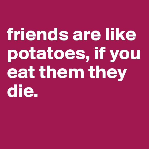 
friends are like potatoes, if you eat them they die. 

