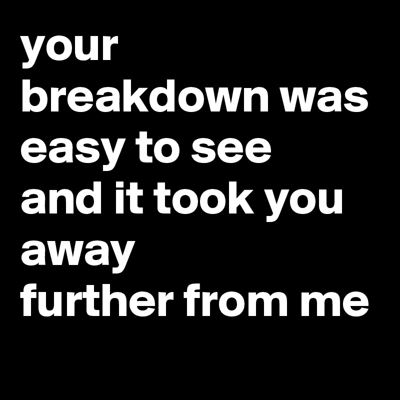 your breakdown was easy to see
and it took you away 
further from me