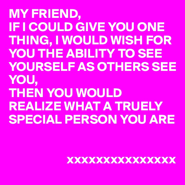 MY FRIEND,
IF I COULD GIVE YOU ONE THING, I WOULD WISH FOR YOU THE ABILITY TO SEE YOURSELF AS OTHERS SEE YOU,
THEN YOU WOULD REALIZE WHAT A TRUELY SPECIAL PERSON YOU ARE 


                      xxxxxxxxxxxxxxx