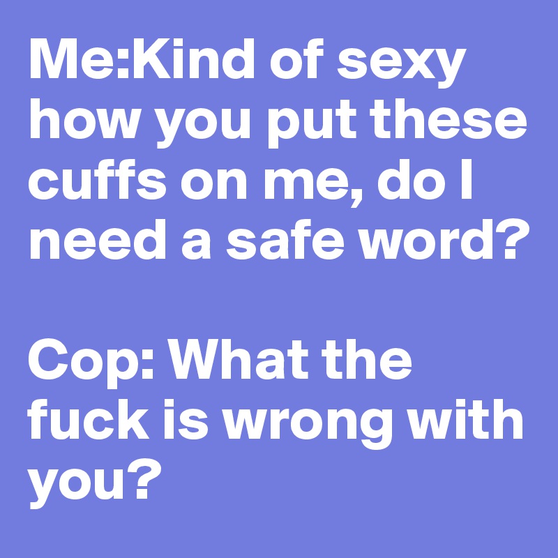 Me:Kind of sexy how you put these cuffs on me, do I need a safe word?

Cop: What the fuck is wrong with you?