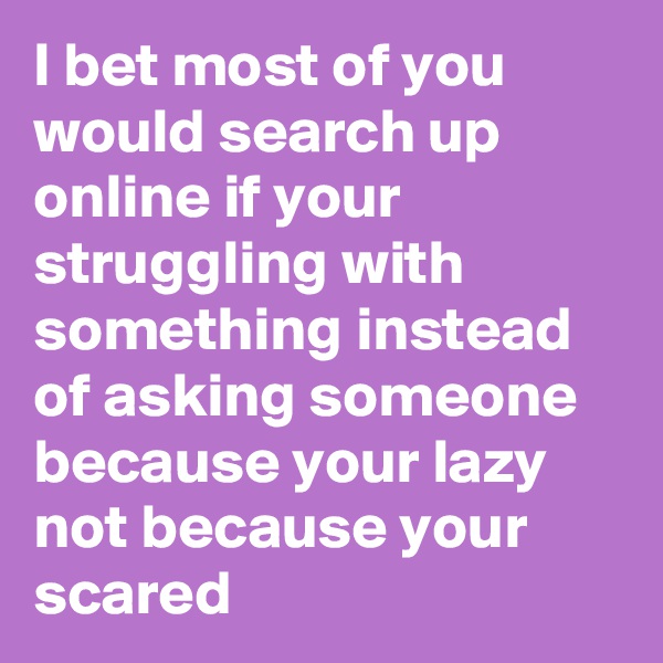 I bet most of you would search up online if your struggling with something instead of asking someone because your lazy not because your scared
