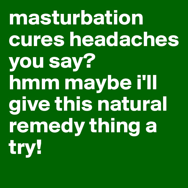 masturbation cures headaches you say? 
hmm maybe i'll give this natural remedy thing a try!