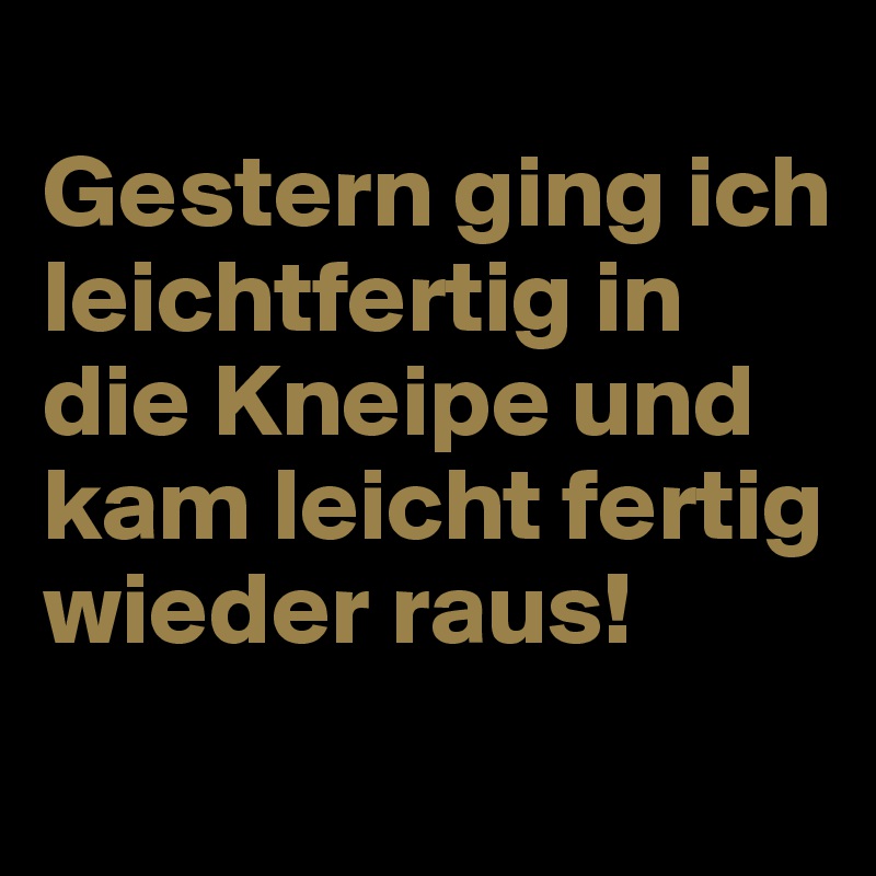 
Gestern ging ich leichtfertig in die Kneipe und kam leicht fertig wieder raus!
