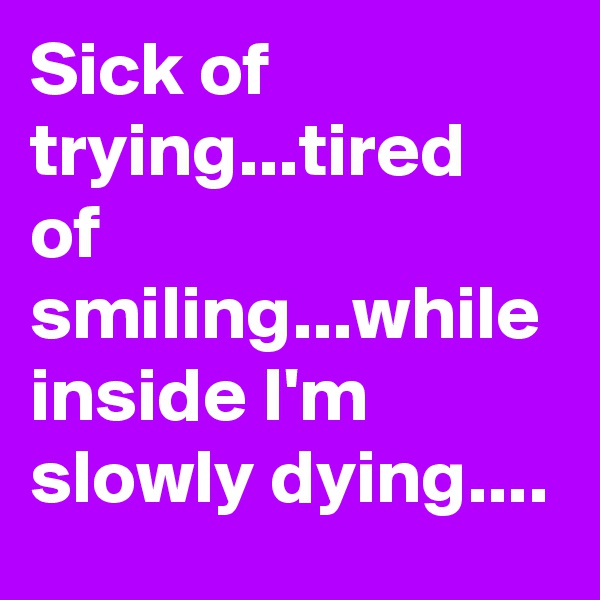 Sick of trying...tired of smiling...while inside I'm slowly dying....