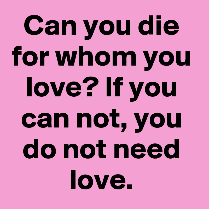Can you die for whom you love? If you can not, you do not need love.