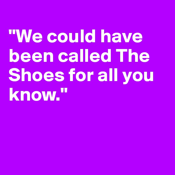
"We could have been called The Shoes for all you know."


