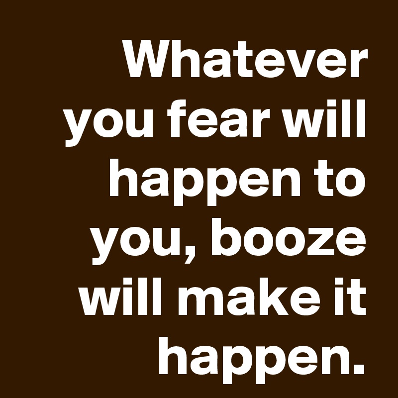 Whatever you fear will happen to you, booze will make it happen.