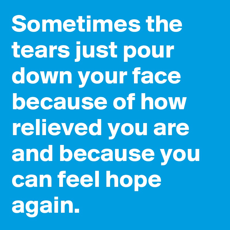 Sometimes the tears just pour down your face because of how relieved you are and because you can feel hope again.