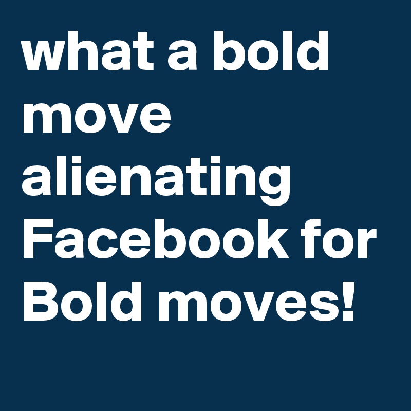 what a bold move alienating  Facebook for Bold moves!