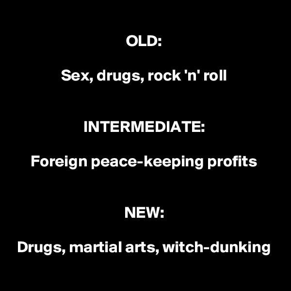 OLD:

Sex, drugs, rock 'n' roll


INTERMEDIATE:

Foreign peace-keeping profits


NEW:

Drugs, martial arts, witch-dunking
