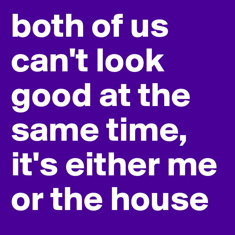 both of us can't look good at the same time, it's either me or the house