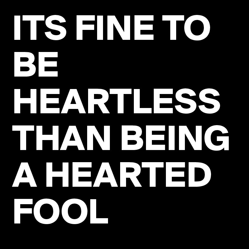 ITS FINE TO BE HEARTLESS THAN BEING A HEARTED FOOL 