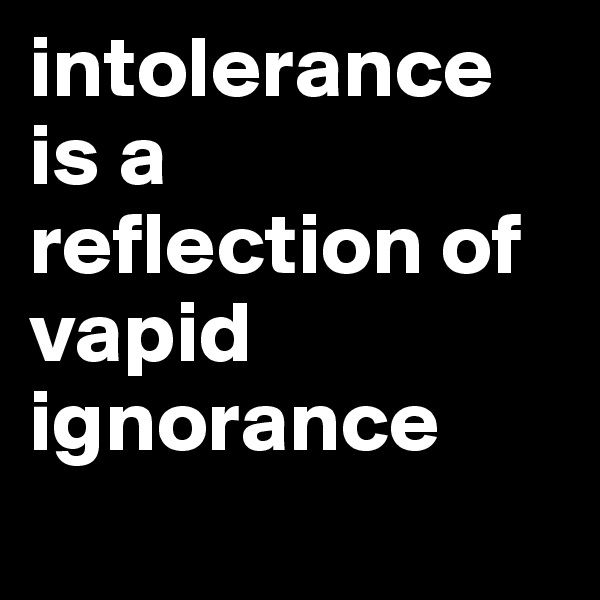 intolerance is a reflection of vapid ignorance
