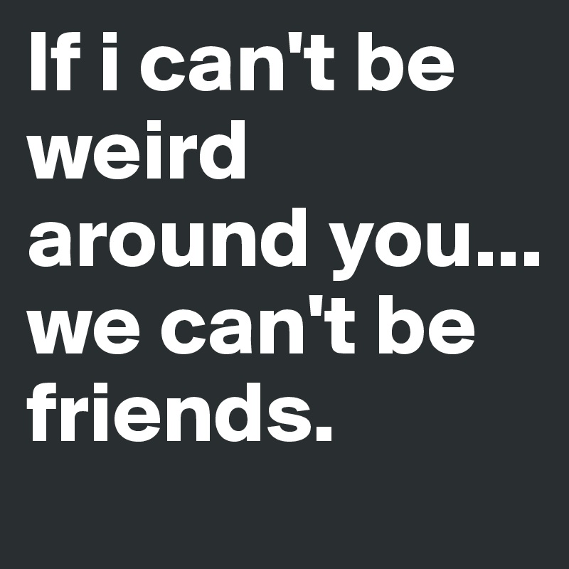 If i can't be weird around you... we can't be friends. 