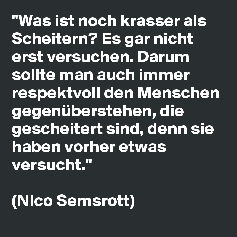"Was ist noch krasser als Scheitern? Es gar nicht erst versuchen. Darum sollte man auch immer respektvoll den Menschen gegenüberstehen, die gescheitert sind, denn sie haben vorher etwas versucht."

(NIco Semsrott)