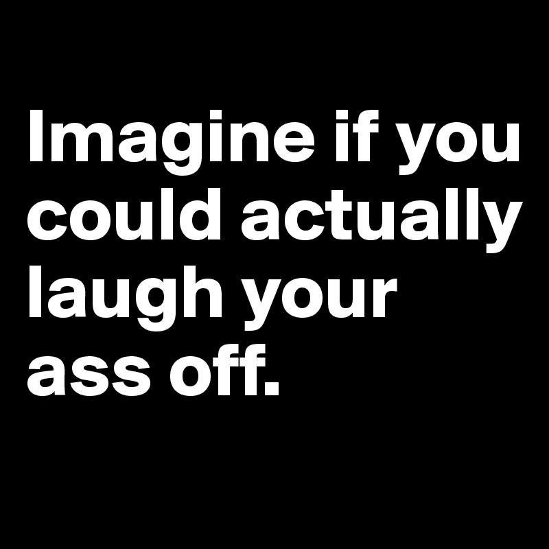 
Imagine if you could actually laugh your ass off. 
