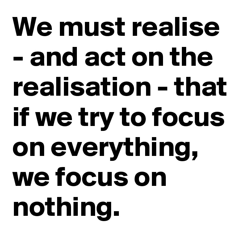 We must realise - and act on the realisation - that if we try to focus on everything, we focus on nothing. 