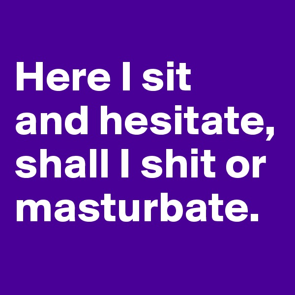 
Here I sit 
and hesitate, shall I shit or masturbate.
