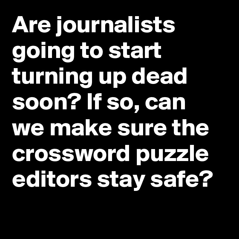 Are journalists going to start turning up dead soon? If so, can we make sure the crossword puzzle editors stay safe?