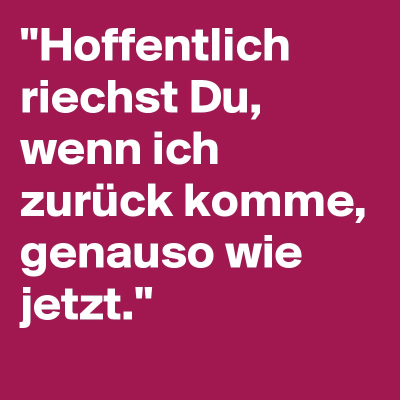 "Hoffentlich riechst Du, wenn ich zurück komme, genauso wie jetzt."