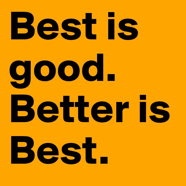 Best is good. Better is Best.