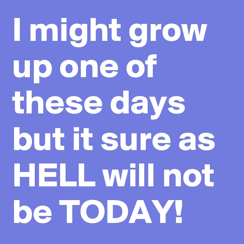 I might grow up one of these days but it sure as HELL will not be TODAY!