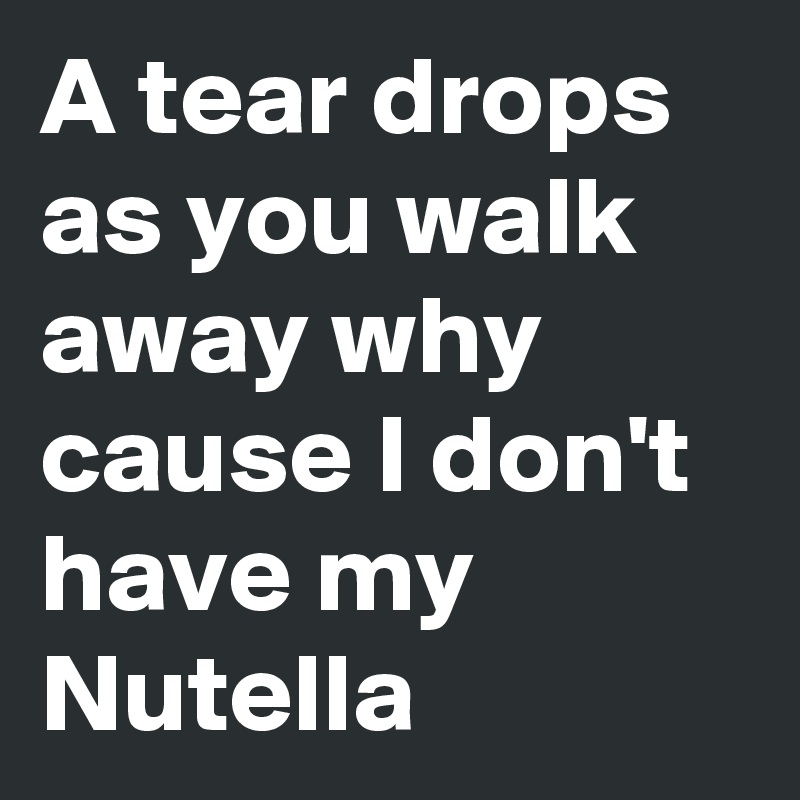 A tear drops as you walk away why cause I don't have my Nutella 