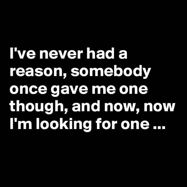 

I've never had a reason, somebody once gave me one though, and now, now I'm looking for one ...

