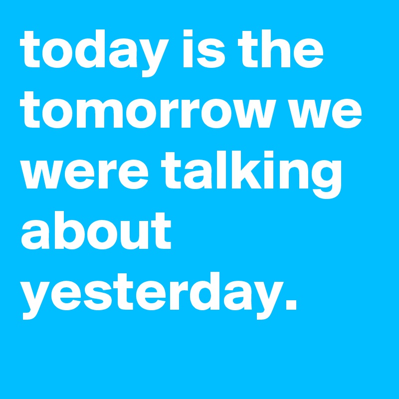 today is the tomorrow we were talking about yesterday.